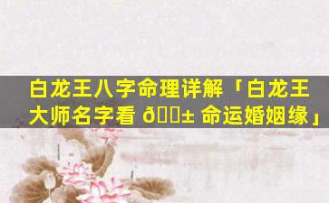 白龙王八字命理详解「白龙王大师名字看 🐱 命运婚姻缘」